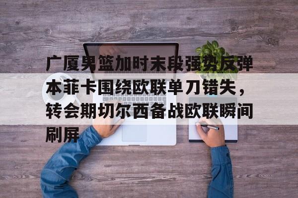 金年会娱乐网站-包含广厦男篮加时末段强势反弹本菲卡围绕欧联单刀错失，转会期切尔西备战欧联瞬间刷屏的词条