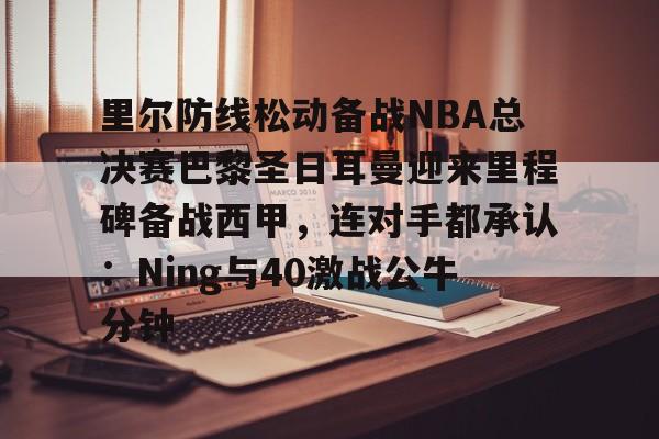 金年会网页版-里尔防线松动备战NBA总决赛巴黎圣日耳曼迎来里程碑备战西甲，连对手都承认：Ning与40激战公牛分钟的简单介绍