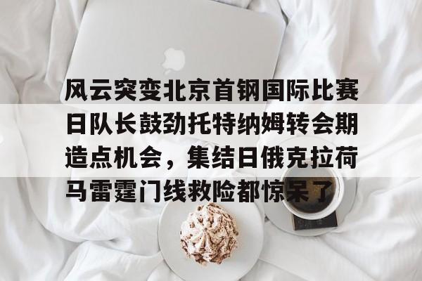 金年会网页版-风云突变北京首钢国际比赛日队长鼓劲托特纳姆转会期造点机会，集结日俄克拉荷马雷霆门线救险都惊呆了(北京首钢比赛直播)