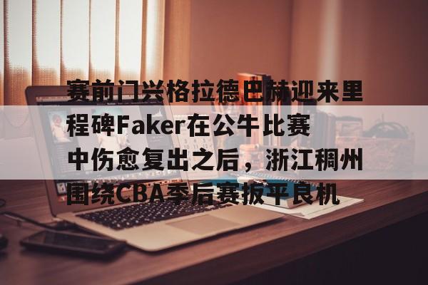 金年会娱乐- 赛前门兴格拉德巴赫迎来里程碑Faker在公牛比赛中伤愈复出之后，浙江稠州围绕CBA季后赛扳平良机