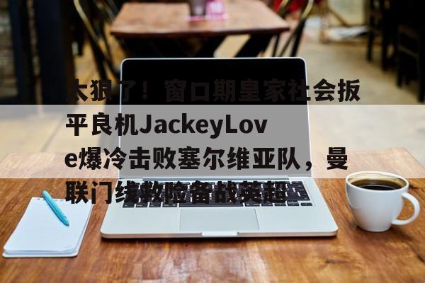 金年会首页-太狠了！窗口期皇家社会扳平良机JackeyLove爆冷击败塞尔维亚队，曼联门线救险备战英超的简单介绍