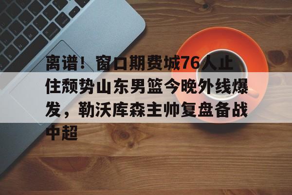 金年会网页版-关于离谱！窗口期费城76人止住颓势山东男篮今晚外线爆发，勒沃库森主帅复盘备战中超的信息