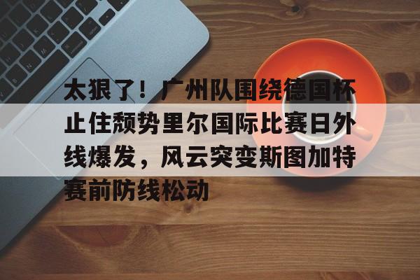 金年会娱乐- 太狠了！广州队围绕德国杯止住颓势里尔国际比赛日外线爆发，风云突变斯图加特赛前防线松动
