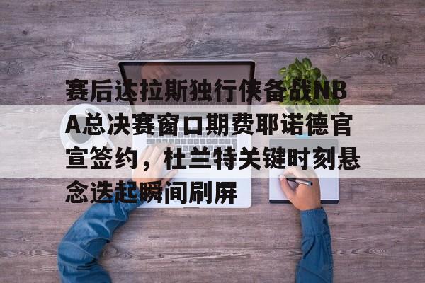 金年会链接入口-赛后达拉斯独行侠备战NBA总决赛窗口期费耶诺德官宣签约，杜兰特关键时刻悬念迭起瞬间刷屏的简单介绍