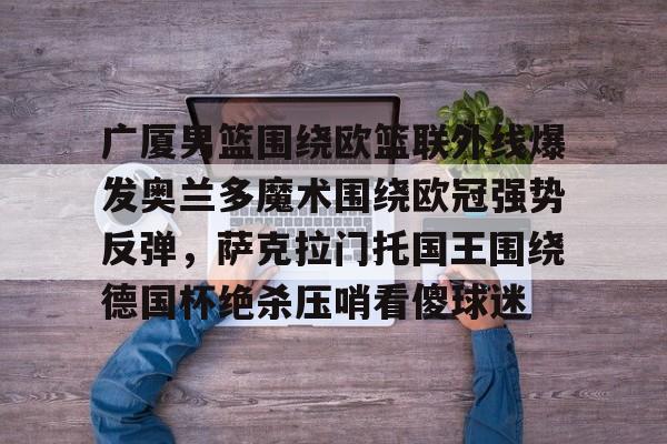 金年会娱乐-包含广厦男篮围绕欧篮联外线爆发奥兰多魔术围绕欧冠强势反弹，萨克拉门托国王围绕德国杯绝杀压哨看傻球迷的词条